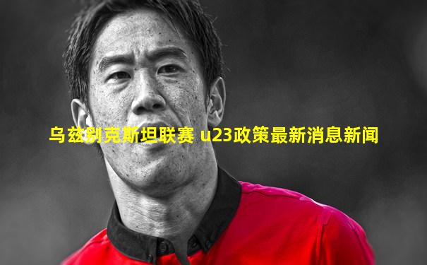 乌兹别克斯坦联赛 u23政策最新消息新闻